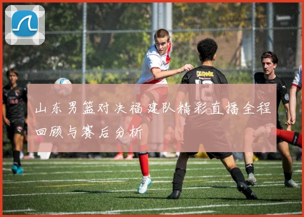 山东男篮对决福建队精彩直播全程回顾与赛后分析