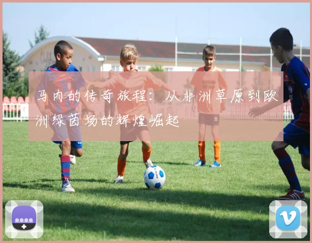 马内的传奇旅程：从非洲草原到欧洲绿茵场的辉煌崛起