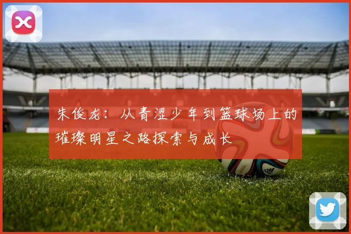 朱俊龙：从青涩少年到篮球场上的璀璨明星之路探索与成长