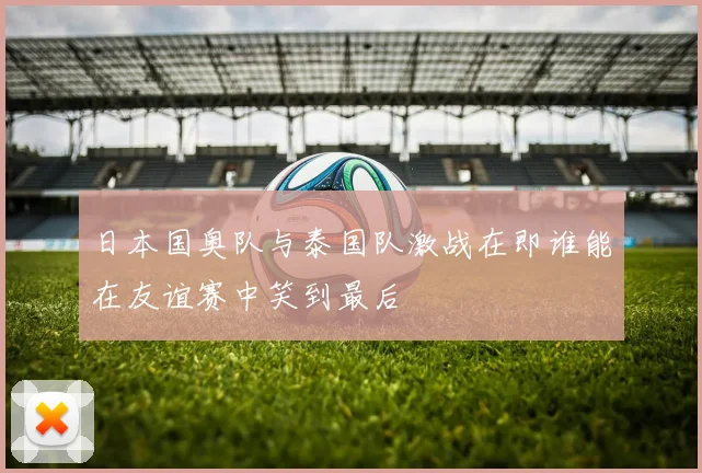 日本国奥队与泰国队激战在即谁能在友谊赛中笑到最后
