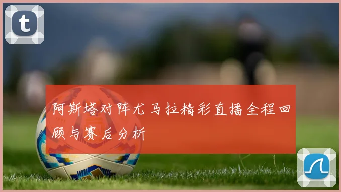 阿斯塔对阵尤马拉精彩直播全程回顾与赛后分析