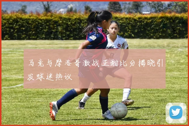 马竞与摩洛哥激战正酣比分揭晓引发球迷热议