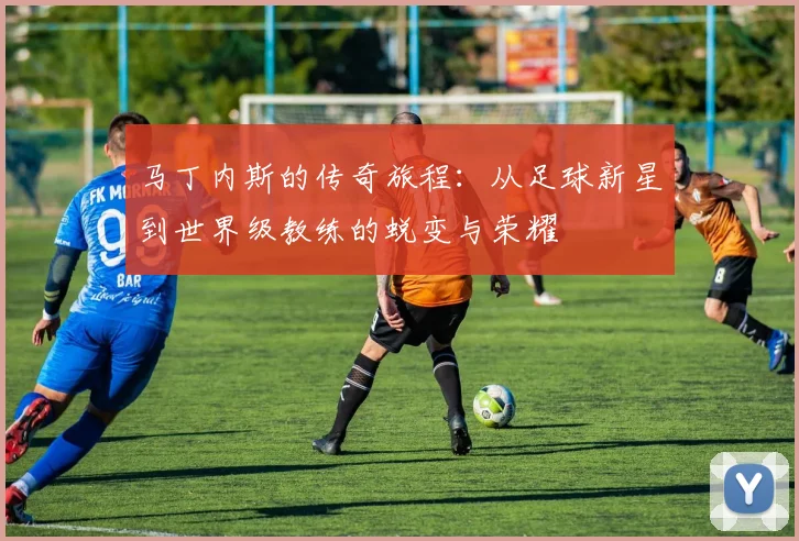 马丁内斯的传奇旅程：从足球新星到世界级教练的蜕变与荣耀