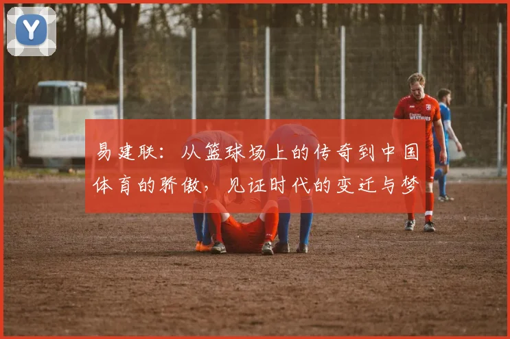 易建联：从篮球场上的传奇到中国体育的骄傲，见证时代的变迁与梦想的追逐