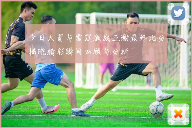 今日火箭与雷霆激战正酣最终比分揭晓精彩瞬间回顾与分析