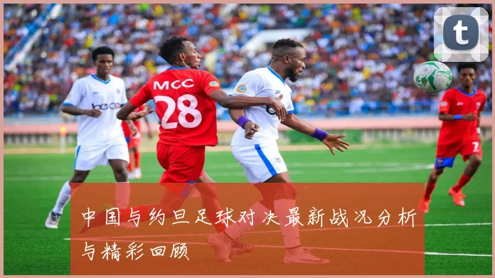 中国与约旦足球对决最新战况分析与精彩回顾