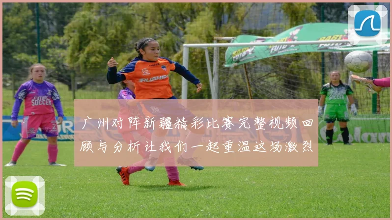 广州对阵新疆精彩比赛完整视频回顾与分析让我们一起重温这场激烈对决的每一个瞬间