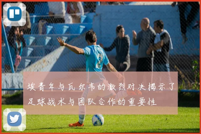 埃青年与瓦尔韦的激烈对决揭示了足球战术与团队合作的重要性