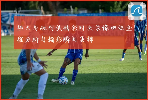 热火与独行侠精彩对决录像回放全程分析与精彩瞬间集锦