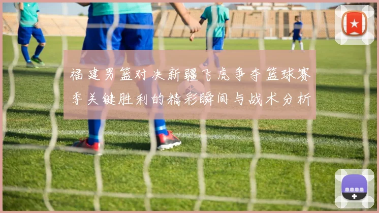 福建男篮对决新疆飞虎争夺篮球赛季关键胜利的精彩瞬间与战术分析