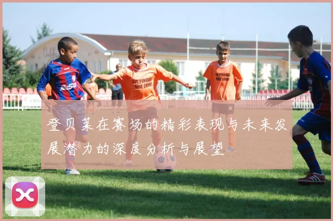 登贝莱在赛场的精彩表现与未来发展潜力的深度分析与展望