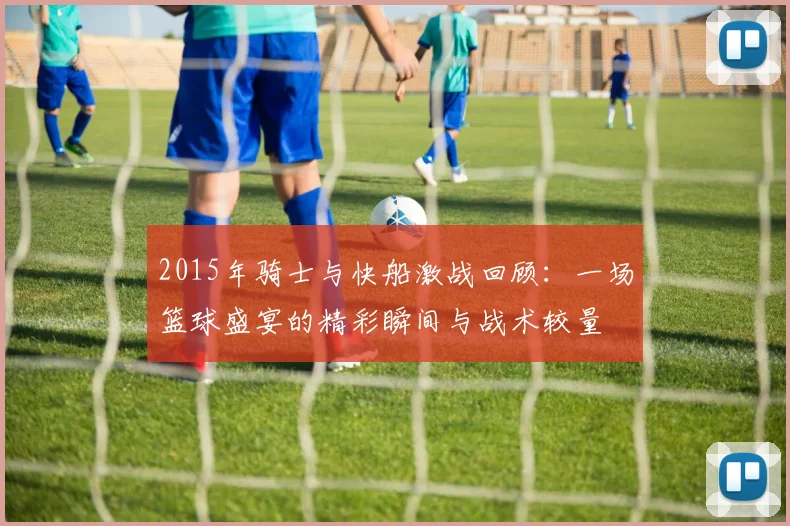 2015年骑士与快船激战回顾：一场篮球盛宴的精彩瞬间与战术较量