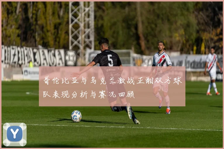 哥伦比亚与乌克兰激战正酣双方球队表现分析与赛况回顾