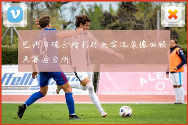 巴西与瑞士精彩对决实况录像回顾及赛后分析