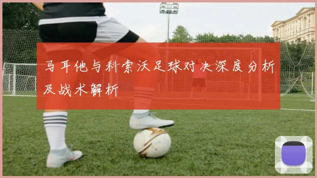 马耳他与科索沃足球对决深度分析及战术解析