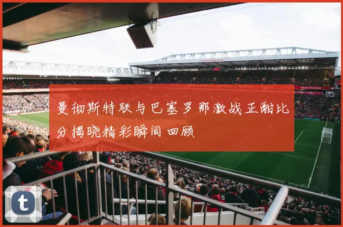 曼彻斯特联与巴塞罗那激战正酣比分揭晓精彩瞬间回顾