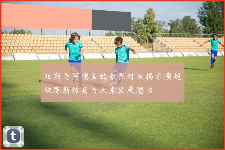 珀斯与阿德莱的激烈对决揭示澳超联赛新格局与未来发展潜力