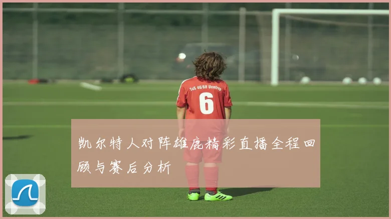 凯尔特人对阵雄鹿精彩直播全程回顾与赛后分析
