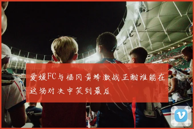 爱媛FC与福冈黄蜂激战正酣谁能在这场对决中笑到最后