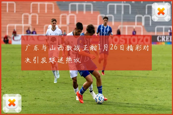 广东与山西激战正酣1月26日精彩对决引发球迷热议