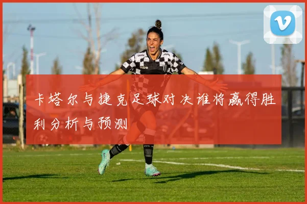 卡塔尔与捷克足球对决谁将赢得胜利分析与预测