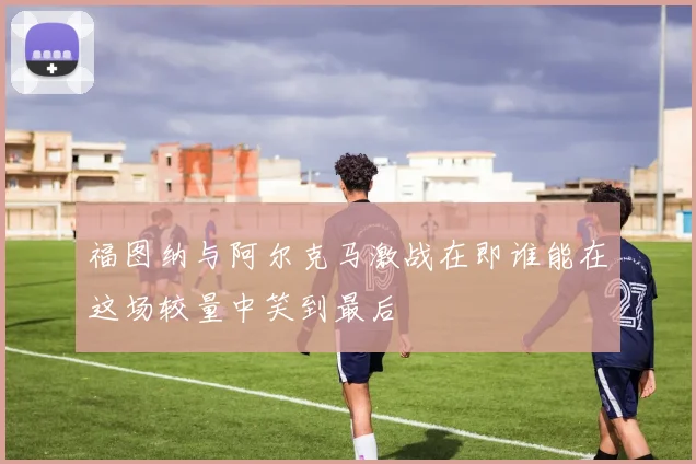 福图纳与阿尔克马激战在即谁能在这场较量中笑到最后