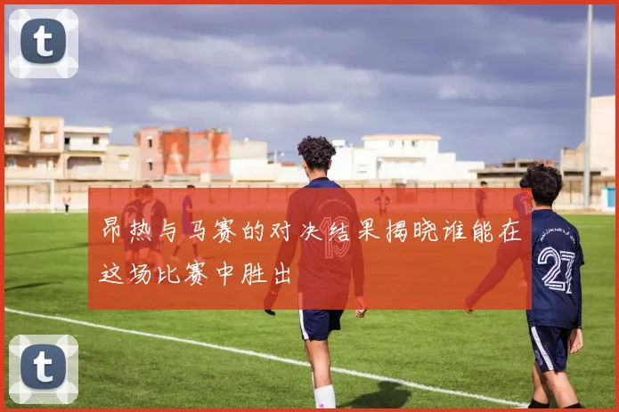 昂热与马赛的对决结果揭晓谁能在这场比赛中胜出