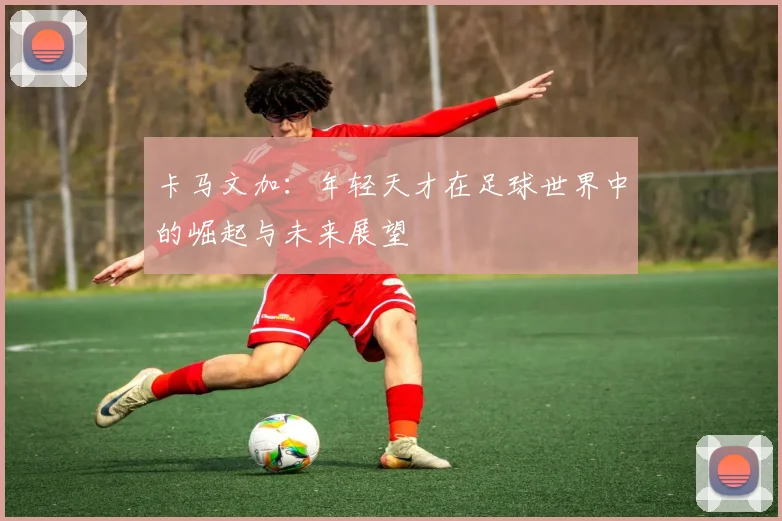 卡马文加：年轻天才在足球世界中的崛起与未来展望