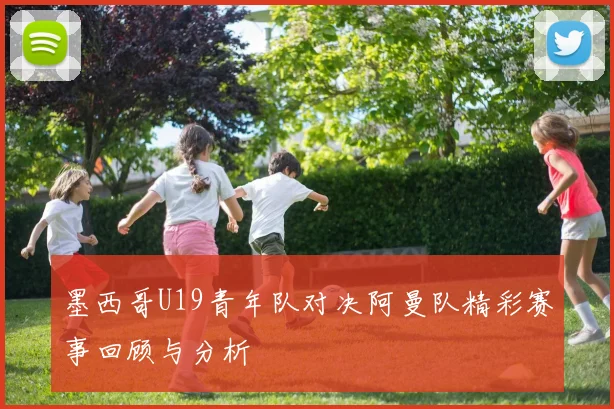 墨西哥U19青年队对决阿曼队精彩赛事回顾与分析