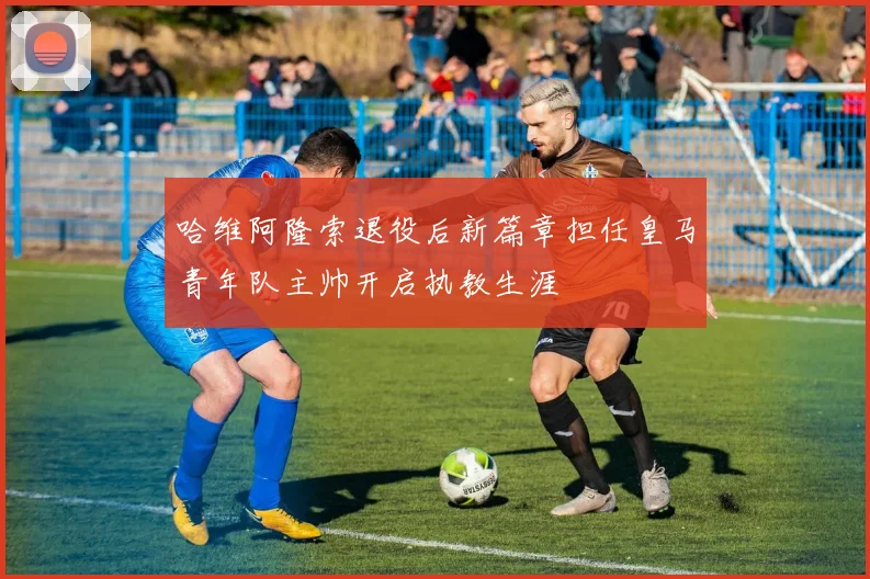 哈维阿隆索退役后新篇章担任皇马青年队主帅开启执教生涯