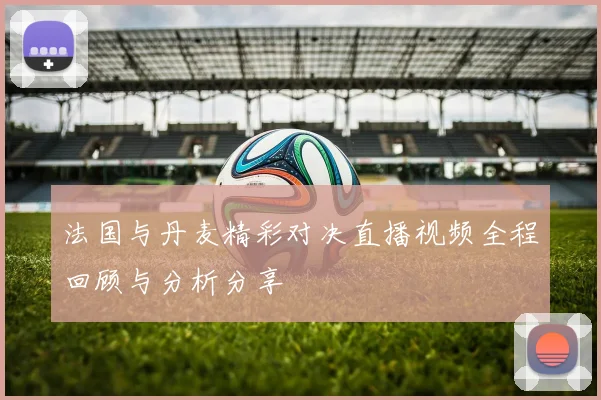 法国与丹麦精彩对决直播视频全程回顾与分析分享