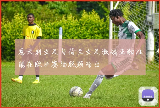 意大利女足与荷兰女足激战正酣谁能在欧洲赛场脱颖而出
