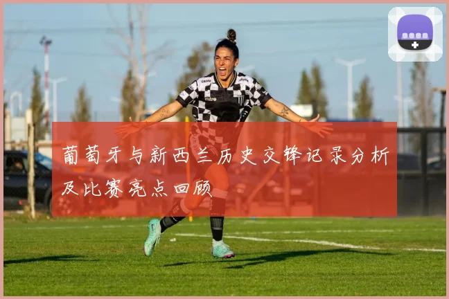 葡萄牙与新西兰历史交锋记录分析及比赛亮点回顾