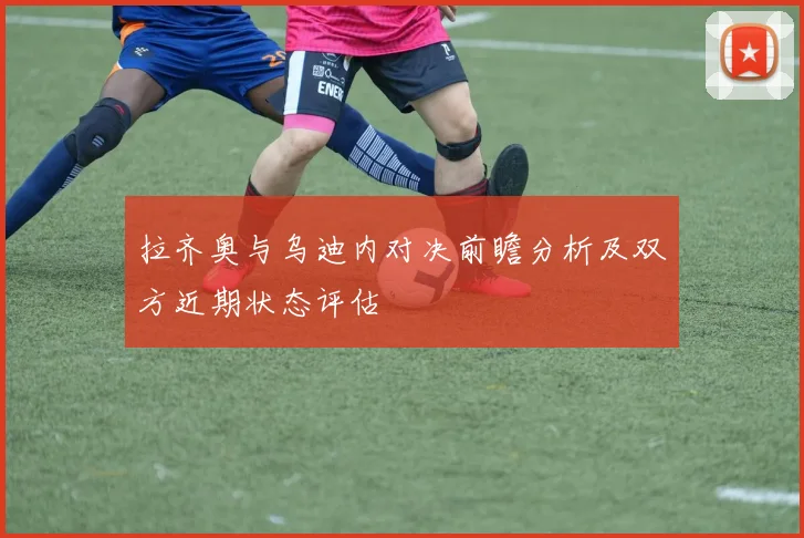 拉齐奥与乌迪内对决前瞻分析及双方近期状态评估