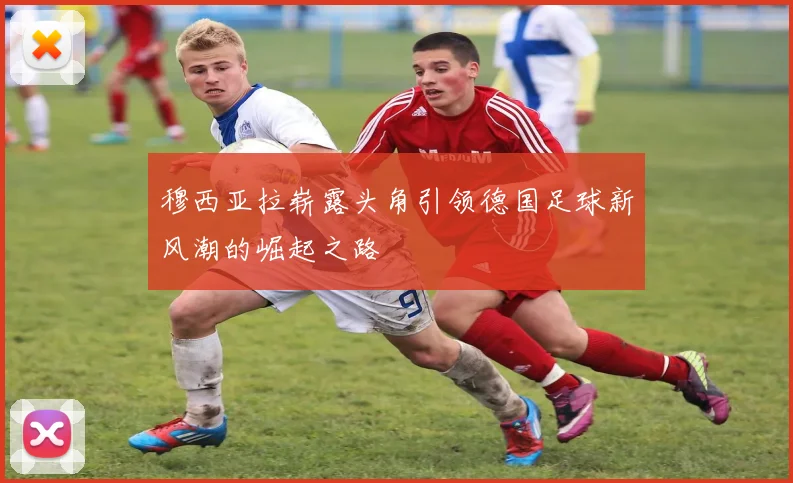 穆西亚拉崭露头角引领德国足球新风潮的崛起之路