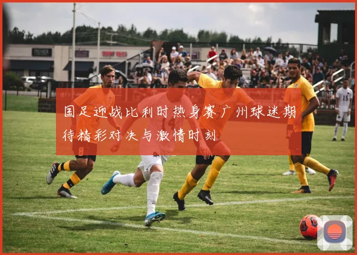 国足迎战比利时热身赛广州球迷期待精彩对决与激情时刻