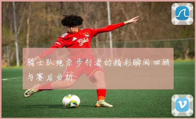 骑士队绝杀步行者的精彩瞬间回顾与赛后分析