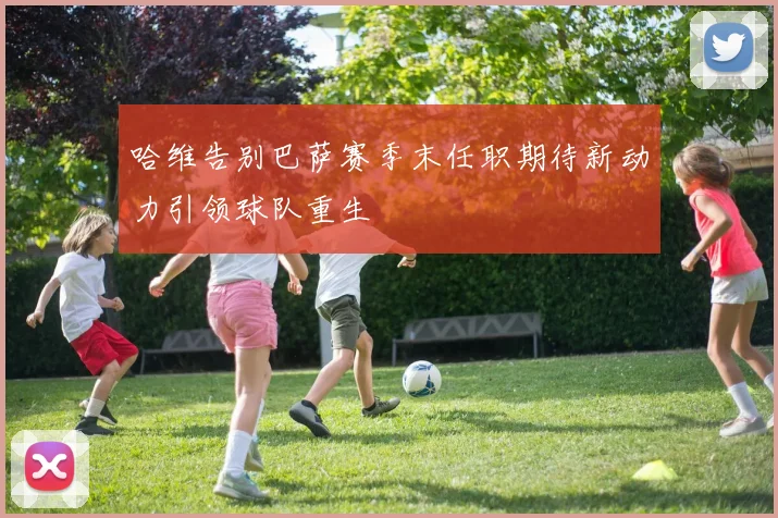 哈维告别巴萨赛季末任职期待新动力引领球队重生