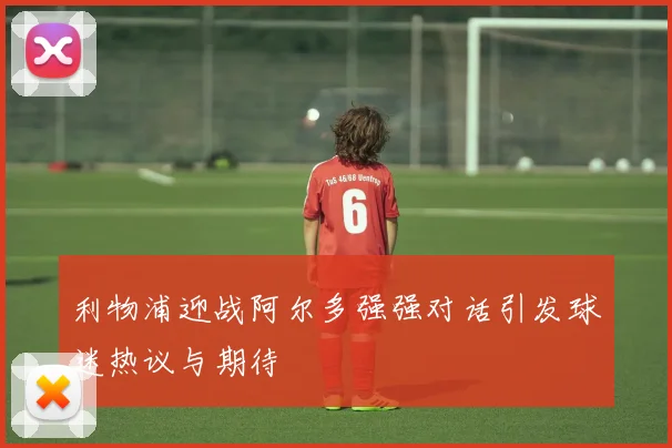 利物浦迎战阿尔多强强对话引发球迷热议与期待