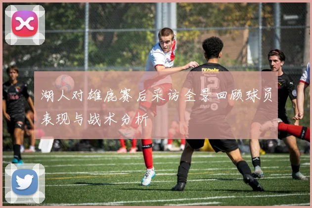 湖人对雄鹿赛后采访全景回顾球员表现与战术分析