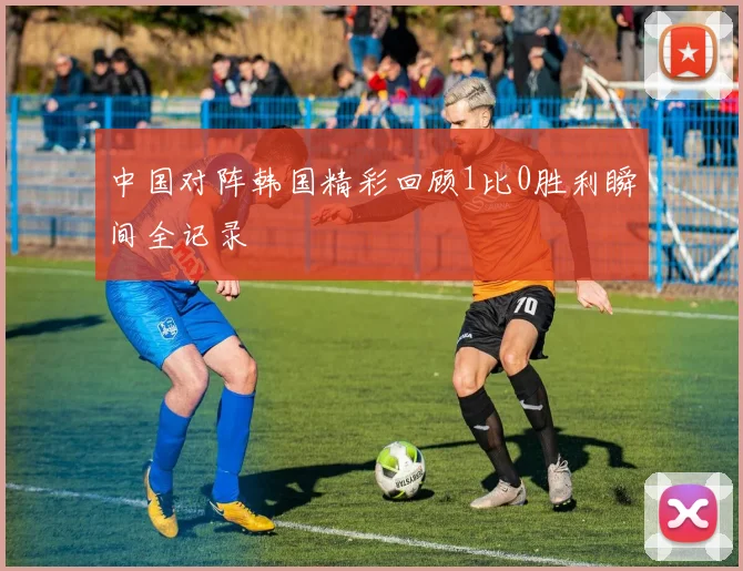中国对阵韩国精彩回顾1比0胜利瞬间全记录